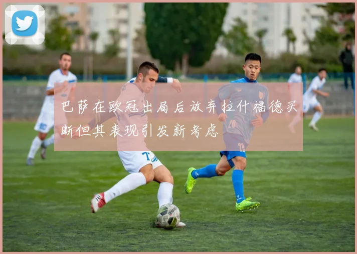巴萨在欧冠出局后放弃拉什福德买断但其表现引发新考虑