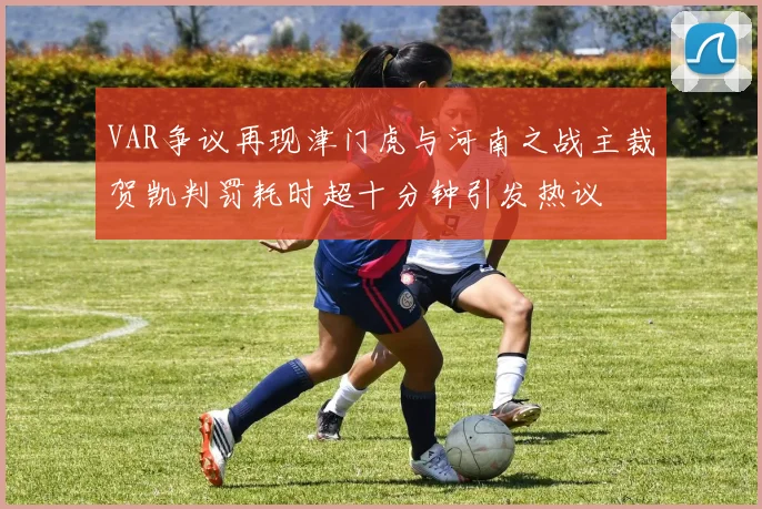 VAR争议再现津门虎与河南之战主裁贺凯判罚耗时超十分钟引发热议