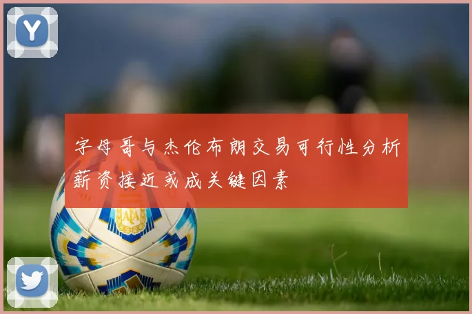 字母哥与杰伦布朗交易可行性分析薪资接近或成关键因素