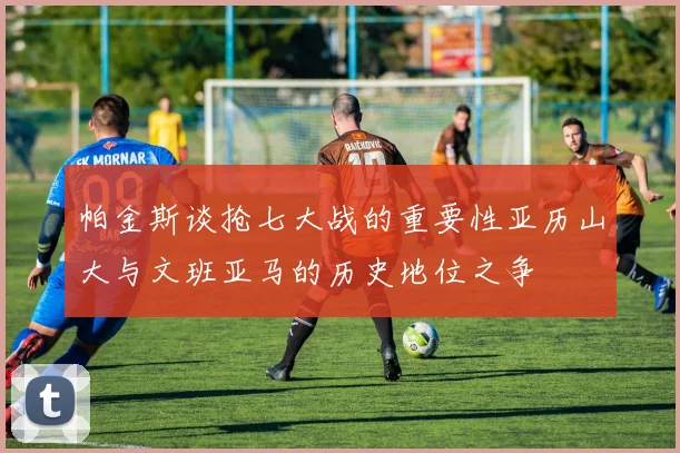 帕金斯谈抢七大战的重要性亚历山大与文班亚马的历史地位之争