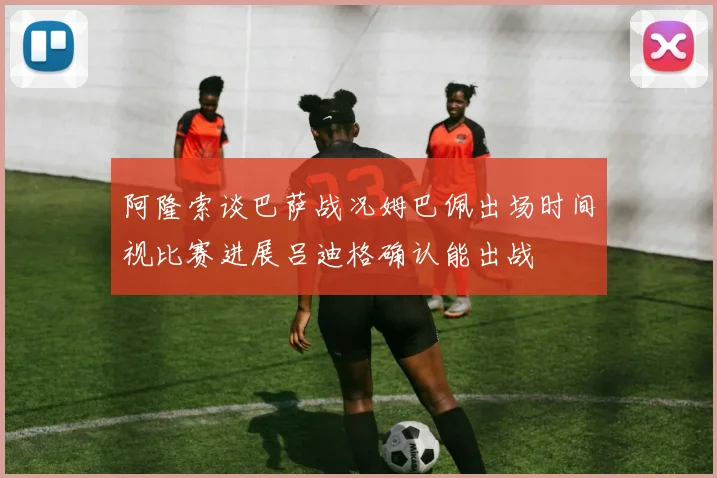 阿隆索谈巴萨战况姆巴佩出场时间视比赛进展吕迪格确认能出战