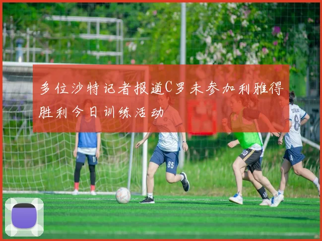 多位沙特记者报道C罗未参加利雅得胜利今日训练活动