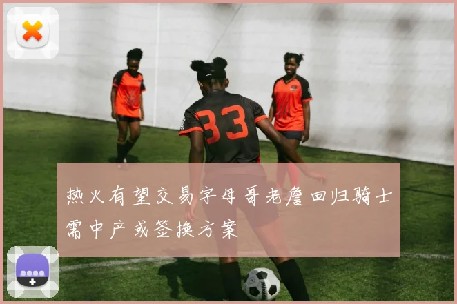 热火有望交易字母哥老詹回归骑士需中产或签换方案