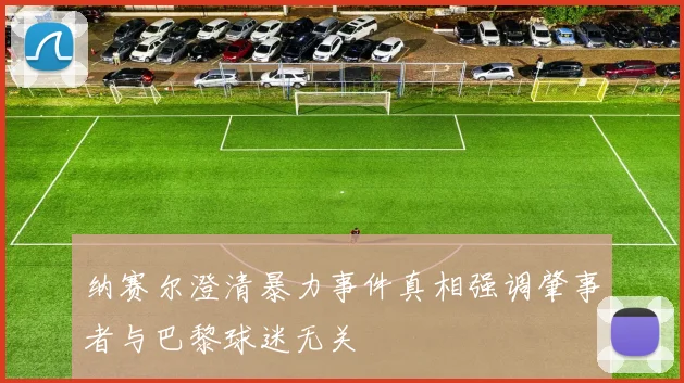 纳赛尔澄清暴力事件真相强调肇事者与巴黎球迷无关
