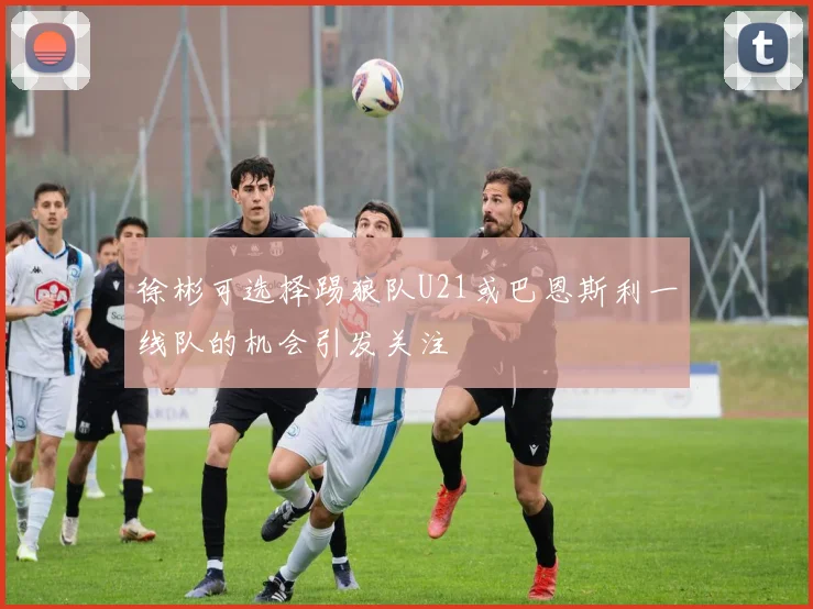 徐彬可选择踢狼队U21或巴恩斯利一线队的机会引发关注