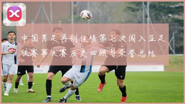 中国男足再创佳绩第七次闯入亚足联赛事决赛历史回顾与荣誉总结