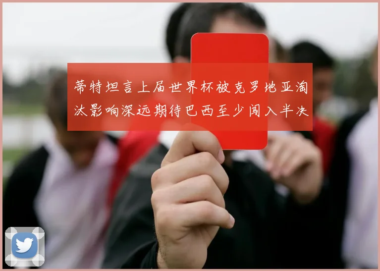 蒂特坦言上届世界杯被克罗地亚淘汰影响深远期待巴西至少闯入半决赛